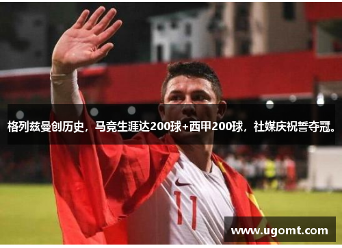 格列兹曼创历史，马竞生涯达200球+西甲200球，社媒庆祝誓夺冠。